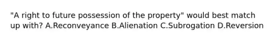 "A right to future possession of the property" would best match up with? A.Reconveyance B.Alienation C.Subrogation D.Reversion