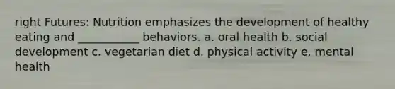 right Futures: Nutrition emphasizes the development of healthy eating and ___________ behaviors. a. oral health b. social development c. vegetarian diet d. physical activity e. mental health