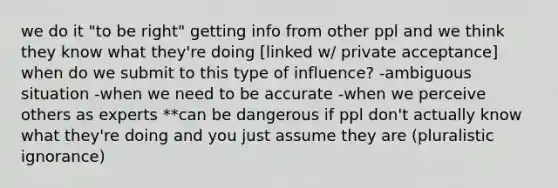 we do it "to be right" getting info from other ppl and we think they know what they're doing [linked w/ private acceptance] when do we submit to this type of influence? -ambiguous situation -when we need to be accurate -when we perceive others as experts **can be dangerous if ppl don't actually know what they're doing and you just assume they are (pluralistic ignorance)