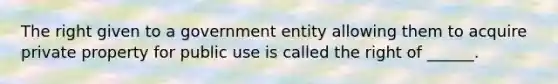 The right given to a government entity allowing them to acquire private property for public use is called the right of ______.