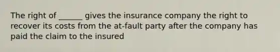 The right of ______ gives the insurance company the right to recover its costs from the at-fault party after the company has paid the claim to the insured