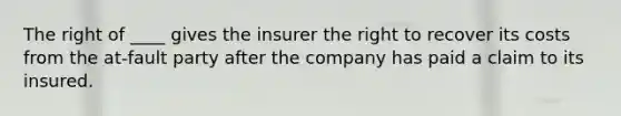 The right of ____ gives the insurer the right to recover its costs from the at-fault party after the company has paid a claim to its insured.