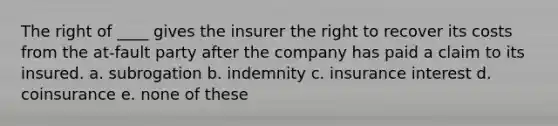 The right of ____ gives the insurer the right to recover its costs from the at-fault party after the company has paid a claim to its insured. a. subrogation b. indemnity c. insurance interest d. coinsurance e. none of these