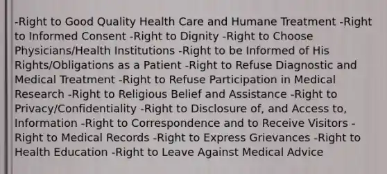 -Right to Good Quality Health Care and Humane Treatment -Right to Informed Consent -Right to Dignity -Right to Choose Physicians/Health Institutions -Right to be Informed of His Rights/Obligations as a Patient -Right to Refuse Diagnostic and Medical Treatment -Right to Refuse Participation in Medical Research -Right to Religious Belief and Assistance -Right to Privacy/Confidentiality -Right to Disclosure of, and Access to, Information -Right to Correspondence and to Receive Visitors -Right to Medical Records -Right to Express Grievances -Right to Health Education -Right to Leave Against Medical Advice