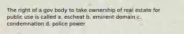 The right of a gov body to take ownership of real estate for public use is called a. escheat b. eminent domain c. condemnation d. police power