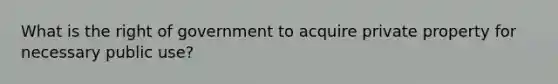 What is the right of government to acquire private property for necessary public use?