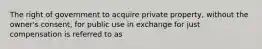 The right of government to acquire private property, without the owner's consent, for public use in exchange for just compensation is referred to as