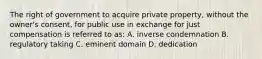 The right of government to acquire private property, without the owner's consent, for public use in exchange for just compensation is referred to as: A. inverse condemnation B. regulatory taking C. eminent domain D. dedication