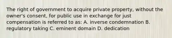 The right of government to acquire private property, without the owner's consent, for public use in exchange for just compensation is referred to as: A. inverse condemnation B. regulatory taking C. eminent domain D. dedication