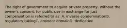 The right of government to acquire private property, without the owner's consent, for public use in exchange for just compensation is referred to as: A. inverse condemnationB. regulatory takingC. eminent domainD. dedication