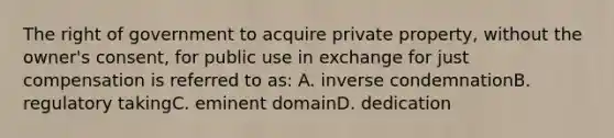 The right of government to acquire private property, without the owner's consent, for public use in exchange for just compensation is referred to as: A. inverse condemnationB. regulatory takingC. eminent domainD. dedication