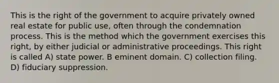 This is the right of the government to acquire privately owned real estate for public use, often through the condemnation process. This is the method which the government exercises this right, by either judicial or administrative proceedings. This right is called A) state power. B eminent domain. C) collection filing. D) fiduciary suppression.