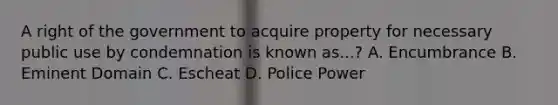 A right of the government to acquire property for necessary public use by condemnation is known as...? A. Encumbrance B. Eminent Domain C. Escheat D. Police Power