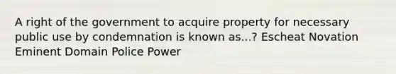 A right of the government to acquire property for necessary public use by condemnation is known as...? Escheat Novation Eminent Domain Police Power