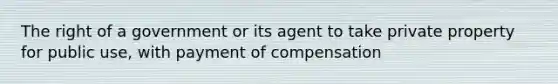 The right of a government or its agent to take private property for public use, with payment of compensation