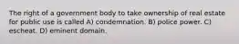 The right of a government body to take ownership of real estate for public use is called A) condemnation. B) police power. C) escheat. D) eminent domain.