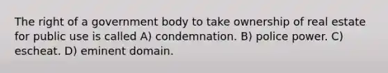 The right of a government body to take ownership of real estate for public use is called A) condemnation. B) police power. C) escheat. D) eminent domain.