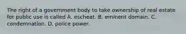 The right of a government body to take ownership of real estate for public use is called A. escheat. B. eminent domain. C. condemnation. D. police power.