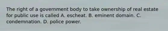 The right of a government body to take ownership of real estate for public use is called A. escheat. B. eminent domain. C. condemnation. D. police power.