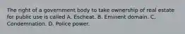 The right of a government body to take ownership of real estate for public use is called A. Escheat. B. Eminent domain. C. Condemnation. D. Police power.