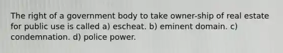 The right of a government body to take owner-ship of real estate for public use is called a) escheat. b) eminent domain. c) condemnation. d) police power.