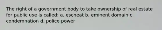 The right of a government body to take ownership of real estate for public use is called: a. escheat b. eminent domain c. condemnation d. police power