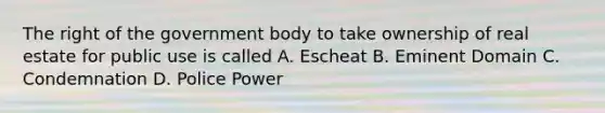 The right of the government body to take ownership of real estate for public use is called A. Escheat B. Eminent Domain C. Condemnation D. Police Power