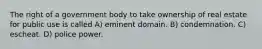 The right of a government body to take ownership of real estate for public use is called A) eminent domain. B) condemnation. C) escheat. D) police power.