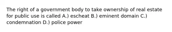 The right of a government body to take ownership of real estate for public use is called A.) escheat B.) eminent domain C.) condemnation D.) police power