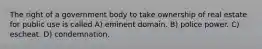 The right of a government body to take ownership of real estate for public use is called A) eminent domain. B) police power. C) escheat. D) condemnation.