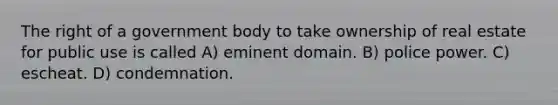 The right of a government body to take ownership of real estate for public use is called A) eminent domain. B) police power. C) escheat. D) condemnation.