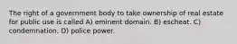 The right of a government body to take ownership of real estate for public use is called A) eminent domain. B) escheat. C) condemnation. D) police power.