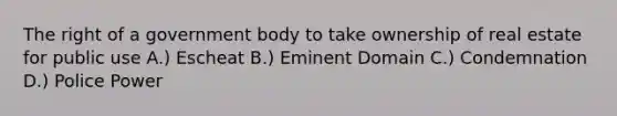 The right of a government body to take ownership of real estate for public use A.) Escheat B.) Eminent Domain C.) Condemnation D.) Police Power