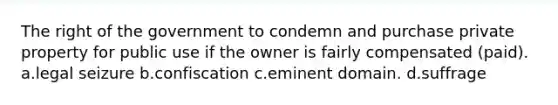 The right of the government to condemn and purchase private property for public use if the owner is fairly compensated (paid). a.legal seizure b.confiscation c.eminent domain. d.suffrage