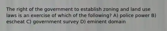 The right of the government to establish zoning and <a href='https://www.questionai.com/knowledge/kIrCMtzYNE-land-use' class='anchor-knowledge'>land use</a> laws is an exercise of which of the following? A) police power B) escheat C) government survey D) eminent domain