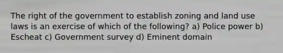 The right of the government to establish zoning and land use laws is an exercise of which of the following? a) Police power b) Escheat c) Government survey d) Eminent domain