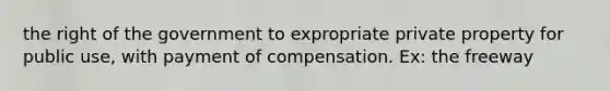 the right of the government to expropriate private property for public use, with payment of compensation. Ex: the freeway