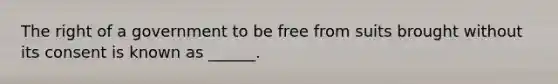 The right of a government to be free from suits brought without its consent is known as ______.