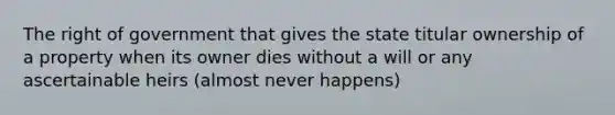 The right of government that gives the state titular ownership of a property when its owner dies without a will or any ascertainable heirs (almost never happens)