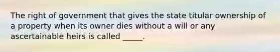 The right of government that gives the state titular ownership of a property when its owner dies without a will or any ascertainable heirs is called _____.