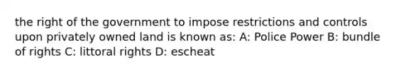 the right of the government to impose restrictions and controls upon privately owned land is known as: A: Police Power B: bundle of rights C: littoral rights D: escheat