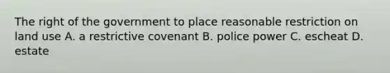 The right of the government to place reasonable restriction on land use A. a restrictive covenant B. police power C. escheat D. estate