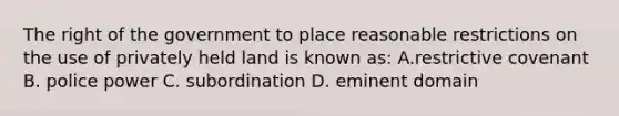 The right of the government to place reasonable restrictions on the use of privately held land is known as: A.restrictive covenant B. police power C. subordination D. eminent domain