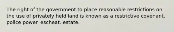 The right of the government to place reasonable restrictions on the use of privately held land is known as a restrictive covenant. police power. escheat. estate.