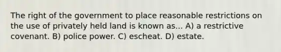 The right of the government to place reasonable restrictions on the use of privately held land is known as... A) a restrictive covenant. B) police power. C) escheat. D) estate.