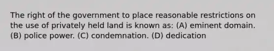 The right of the government to place reasonable restrictions on the use of privately held land is known as: (A) eminent domain. (B) police power. (C) condemnation. (D) dedication