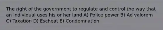 The right of the government to regulate and control the way that an individual uses his or her land A) Police power B) Ad valorem C) Taxation D) Escheat E) Condemnation