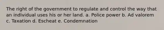 The right of the government to regulate and control the way that an individual uses his or her land. a. Police power b. Ad valorem c. Taxation d. Escheat e. Condemnation