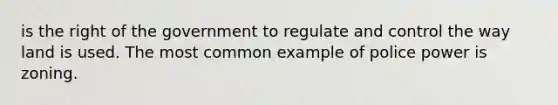 is the right of the government to regulate and control the way land is used. The most common example of police power is zoning.