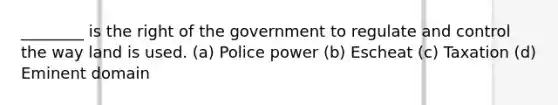 ________ is the right of the government to regulate and control the way land is used. (a) Police power (b) Escheat (c) Taxation (d) Eminent domain